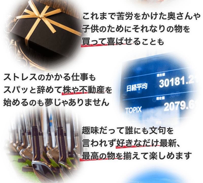 これまで苦労をかけた奥さんや子供のためにそれなりの物を買って喜ばせることも。ストレスのかかる仕事もスパッと辞めて株や不動産を始めるのも夢じゃありません。趣味だって誰にも文句を言われず好きなだけ最新、最高の物を揃えて楽しめます。