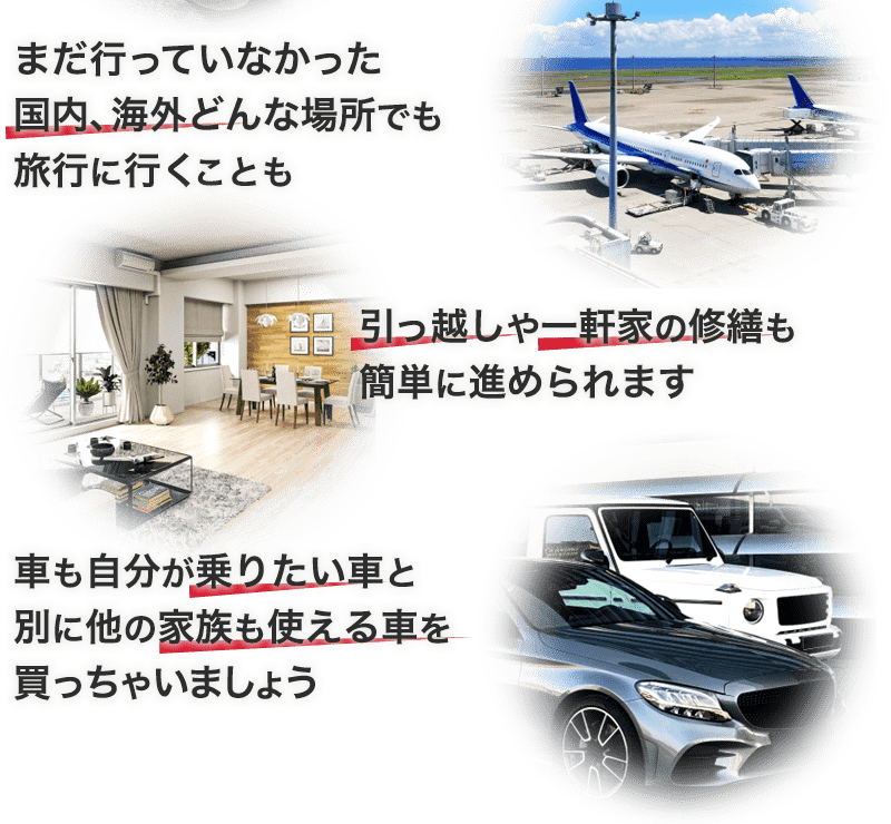まだ行っていなかった国内、海外どんな場所でも旅行に行くことも。引っ越しや一軒家の修繕も簡単に進められます。車も自分が乗りたい車と別に他の家族も使える車を買っちゃいましょう。